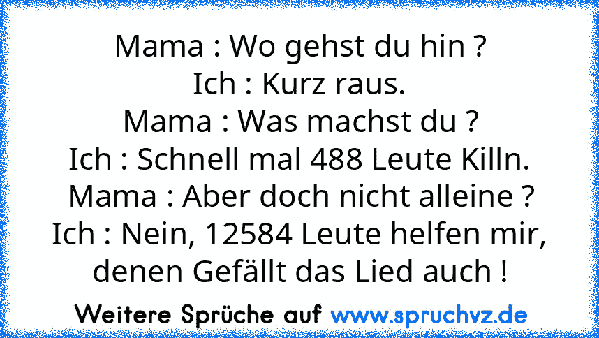 Mama : Wo gehst du hin ?
Ich : Kurz raus.
Mama : Was machst du ?
Ich : Schnell mal 488 Leute Killn.
Mama : Aber doch nicht alleine ?
Ich : Nein, 12584 Leute helfen mir, denen Gefällt das Lied auch !