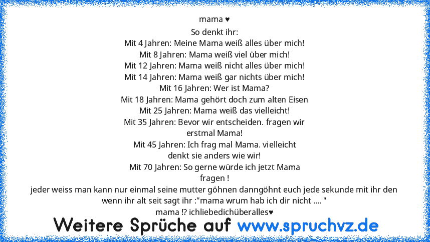 mama ♥
So denkt ihr:
Mit 4 Jahren: Meine Mama weiß alles über mich!
Mit 8 Jahren: Mama weiß viel über mich!
Mit 12 Jahren: Mama weiß nicht alles über mich!
Mit 14 Jahren: Mama weiß gar nichts über mich!
Mit 16 Jahren: Wer ist Mama?
Mit 18 Jahren: Mama gehört doch zum alten Eisen
Mit 25 Jahren: Mama weiß das vielleicht!
Mit 35 Jahren: Bevor wir entscheiden. fragen wir
erstmal Mama!
Mit 45 Jahren...