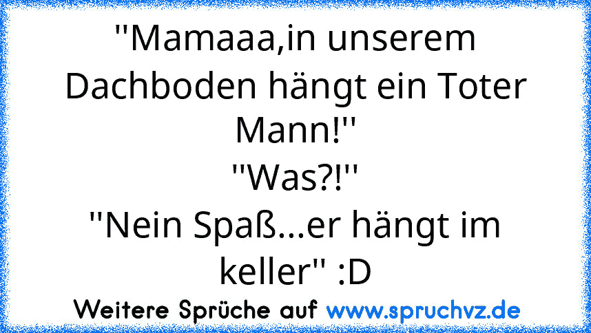 ''Mamaaa,in unserem Dachboden hängt ein Toter Mann!''
''Was?!''
''Nein Spaß...er hängt im keller'' :D