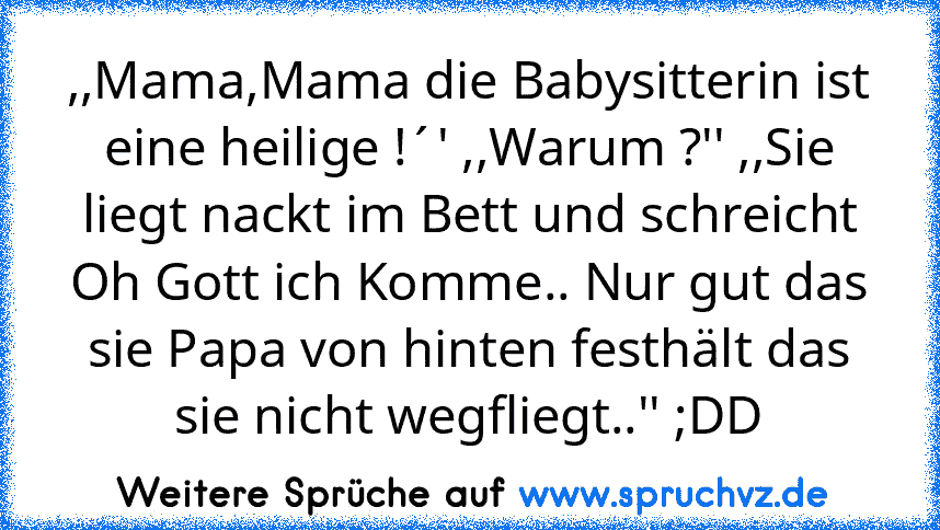 ,,Mama,Mama die Babysitterin ist eine heilige !´' ,,Warum ?'' ,,Sie liegt nackt im Bett und schreicht Oh Gott ich Komme.. Nur gut das sie Papa von hinten festhält das sie nicht wegfliegt..'' ;DD