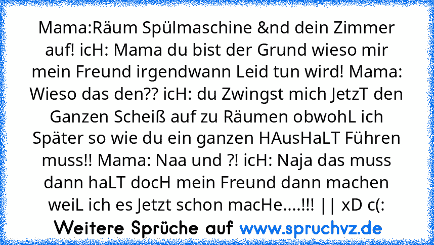 Mama:Räum Spülmaschine &nd dein Zimmer auf! icH: Mama du bist der Grund wieso mir mein Freund irgendwann Leid tun wird! Mama: Wieso das den?? icH: du Zwingst mich JetzT den Ganzen Scheiß auf zu Räumen obwohL ich Später so wie du ein ganzen HAusHaLT Führen muss!! Mama: Naa und ?! icH: Naja das muss dann haLT docH mein Freund dann machen weiL ich es Jetzt schon macHe....!!! || xD c(: