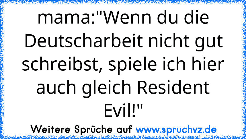 mama:"Wenn du die Deutscharbeit nicht gut schreibst, spiele ich hier auch gleich Resident Evil!"