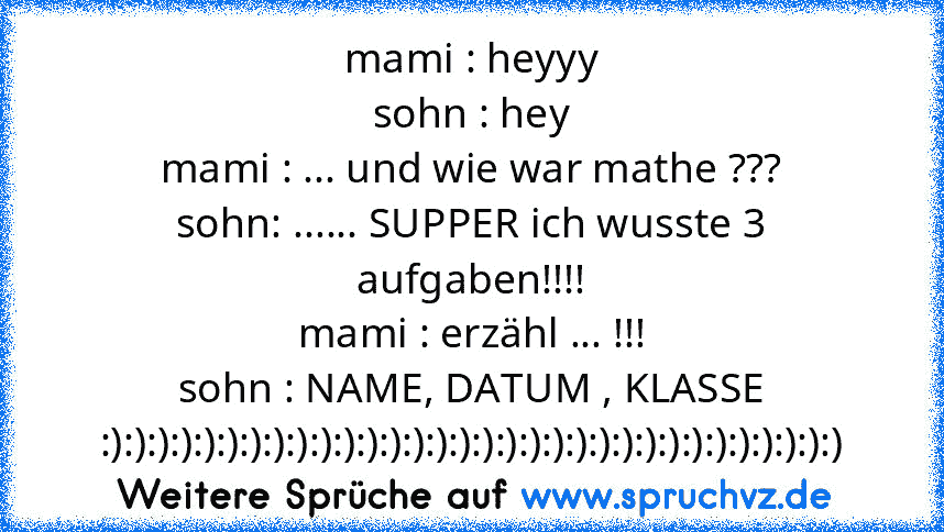 mami : heyyy
sohn : hey
mami : ... und wie war mathe ???
sohn: ...... SUPPER ich wusste 3 aufgaben!!!!
mami : erzähl ... !!!
sohn : NAME, DATUM , KLASSE
:):):):):):):):):):):):):):):):):):):):):):):):):):):):):):):):)