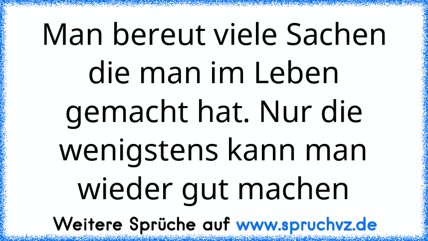 Man bereut viele Sachen die man im Leben gemacht hat. Nur die wenigstens kann man wieder gut machen