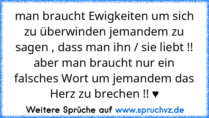 man braucht Ewigkeiten um sich zu überwinden jemandem zu sagen , dass man ihn / sie liebt !!
aber man braucht nur ein falsches Wort um jemandem das Herz zu brechen !! ♥