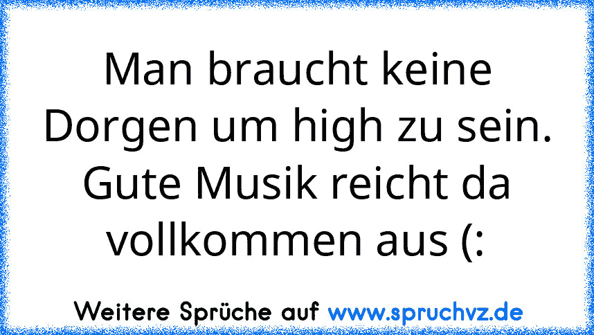 Man braucht keine Dorgen um high zu sein.
Gute Musik reicht da vollkommen aus (: