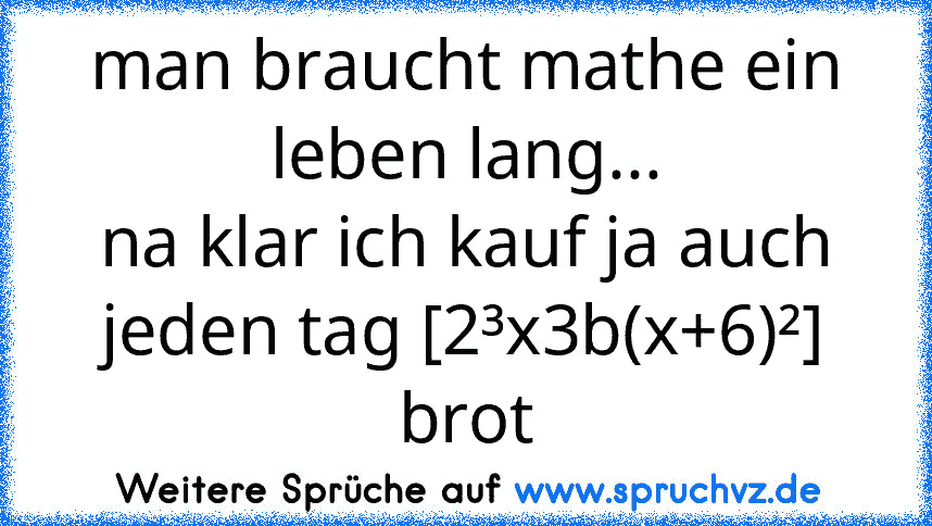 man braucht mathe ein leben lang...
na klar ich kauf ja auch jeden tag [2³x3b(x+6)²] brot