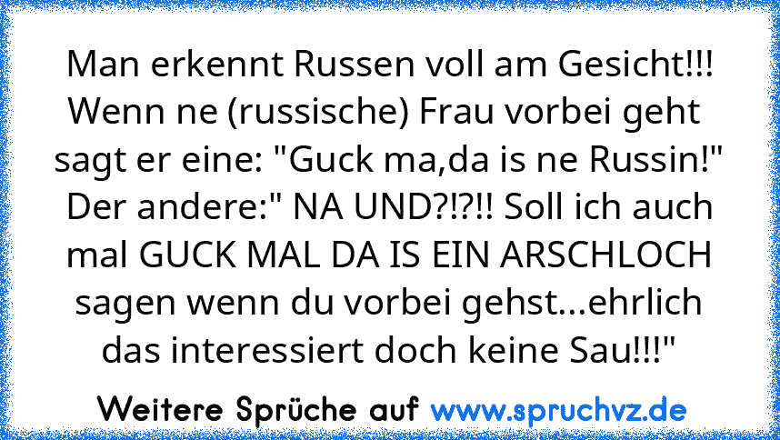 Man erkennt Russen voll am Gesicht!!!
Wenn ne (russische) Frau vorbei geht  sagt er eine: "Guck ma,da is ne Russin!"
Der andere:" NA UND?!?!! Soll ich auch mal GUCK MAL DA IS EIN ARSCHLOCH sagen wenn du vorbei gehst...ehrlich das interessiert doch keine Sau!!!"