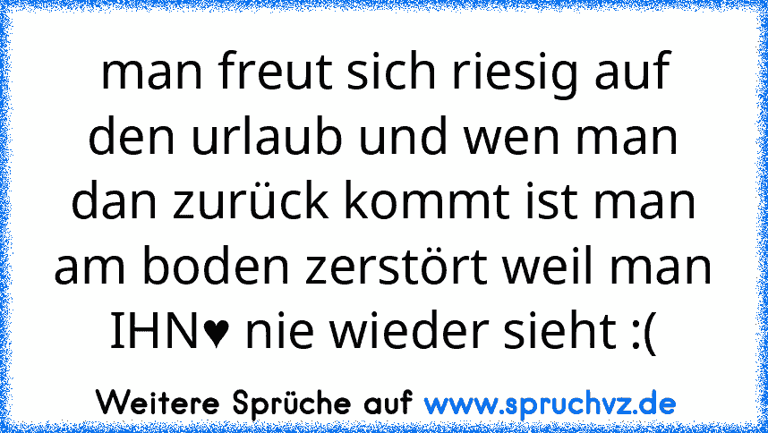 man freut sich riesig auf den urlaub und wen man dan zurück kommt ist man am boden zerstört weil man IHN♥ nie wieder sieht :(