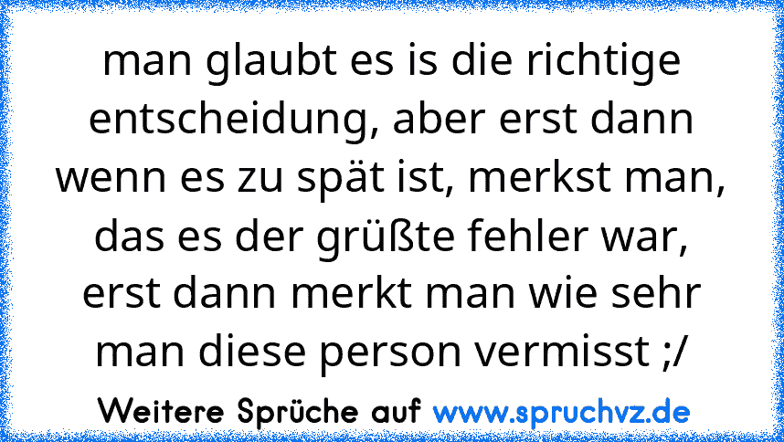 man glaubt es is die richtige entscheidung, aber erst dann wenn es zu spät ist, merkst man, das es der grüßte fehler war, erst dann merkt man wie sehr man diese person vermisst ;/