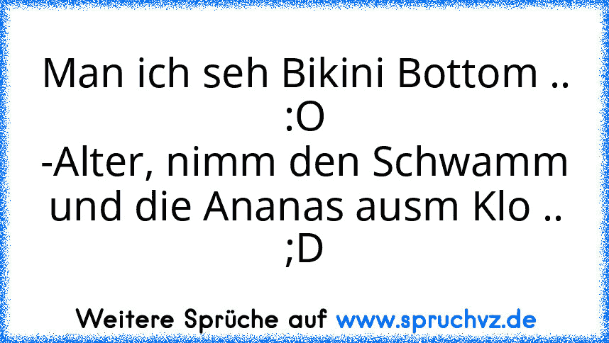 Man ich seh Bikini Bottom .. :O
-Alter, nimm den Schwamm und die Ananas ausm Klo ..
;D