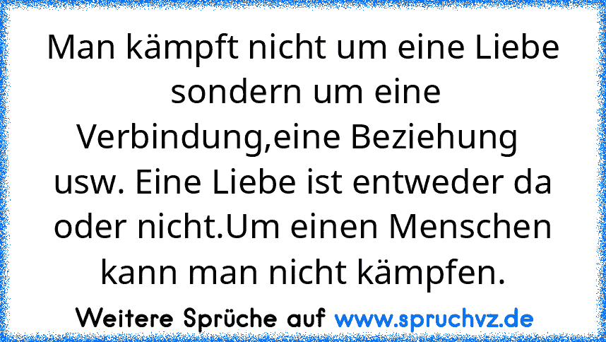 Man kämpft nicht um eine Liebe  sondern um eine Verbindung,eine Beziehung  usw. Eine Liebe ist entweder da oder nicht.Um einen Menschen kann man nicht kämpfen.