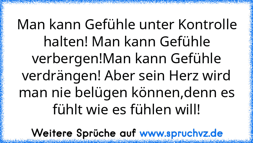 Man kann Gefühle unter Kontrolle halten! Man kann Gefühle verbergen!Man kann Gefühle verdrängen! Aber sein Herz wird man nie belügen können,denn es fühlt wie es fühlen will!