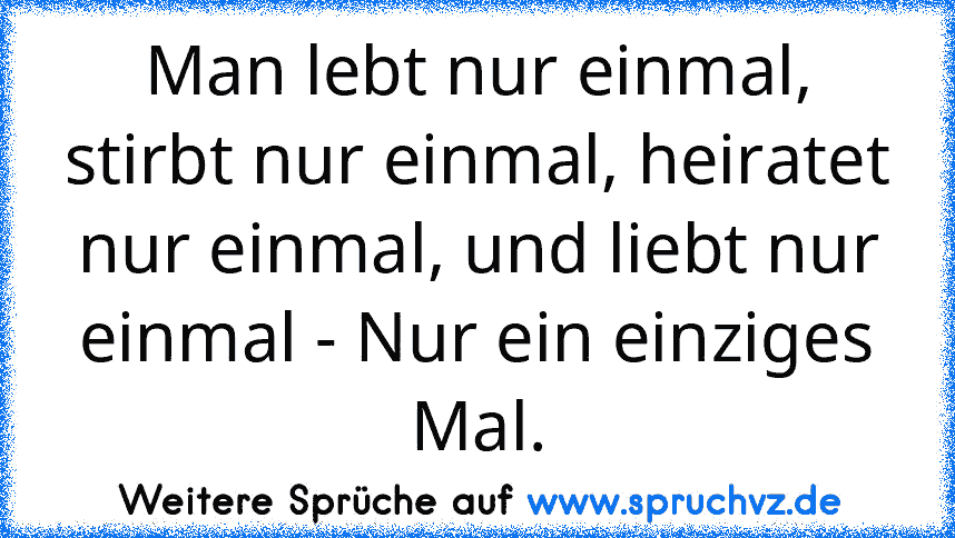 Man lebt nur einmal, stirbt nur einmal, heiratet nur einmal, und liebt nur einmal - Nur ein einziges Mal.