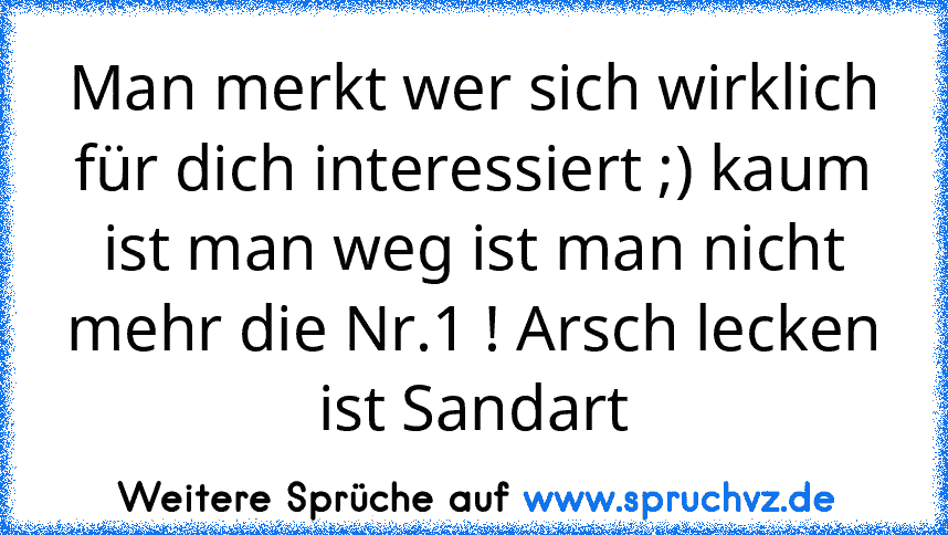 Man merkt wer sich wirklich für dich interessiert ;) kaum ist man weg ist man nicht mehr die Nr.1 ! Arsch lecken ist Sandart