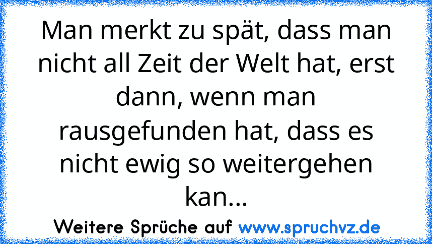 Man merkt zu spät, dass man nicht all Zeit der Welt hat, erst dann, wenn man rausgefunden hat, dass es nicht ewig so weitergehen kan...