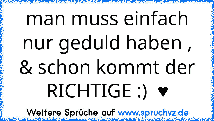 man muss einfach nur geduld haben , & schon kommt der RICHTIGE :)  ♥