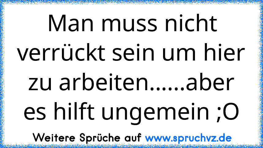 Man muss nicht verrückt sein um hier zu arbeiten......aber es hilft ungemein ;O