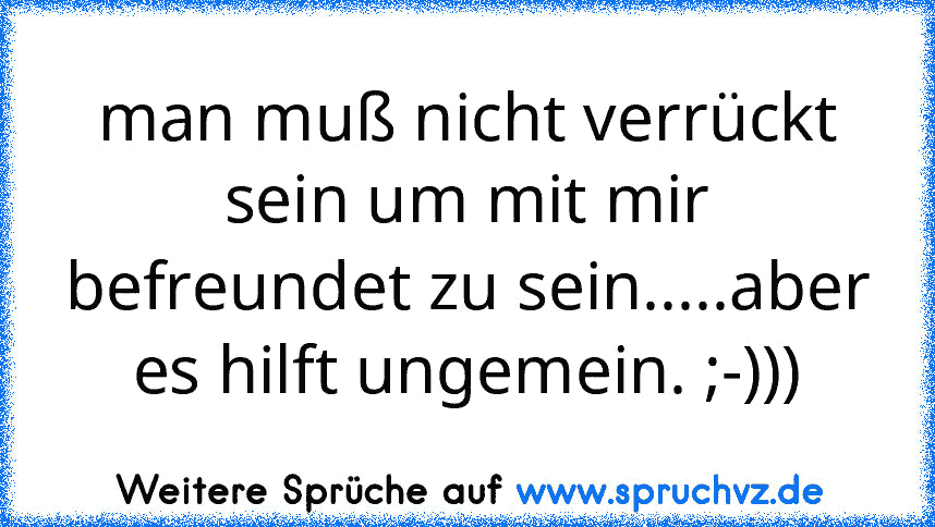 man muß nicht verrückt sein um mit mir befreundet zu sein.....aber es hilft ungemein. ;-)))