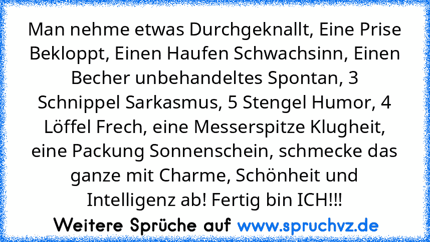 Man nehme etwas Durchgeknallt, Eine Prise Bekloppt, Einen Haufen Schwachsinn, Einen Becher unbehandeltes Spontan, 3 Schnippel Sarkasmus, 5 Stengel Humor, 4 Löffel Frech, eine Messerspitze Klugheit, eine Packung Sonnenschein, schmecke das ganze mit Charme, Schönheit und Intelligenz ab! Fertig bin ICH!!!