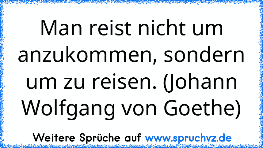 Man reist nicht um anzukommen, sondern um zu reisen. (Johann Wolfgang von Goethe)