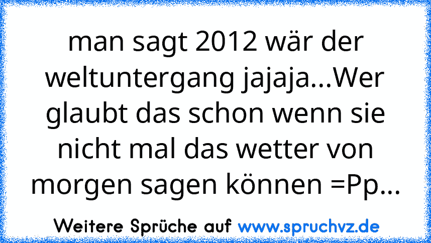 man sagt 2012 wär der weltuntergang jajaja...Wer glaubt das schon wenn sie nicht mal das wetter von morgen sagen können =Pp...