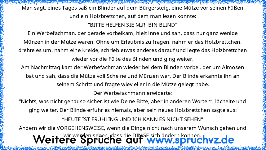 Man sagt, eines Tages saß ein Blinder auf dem Bürgersteig, eine Mütze vor seinen Füßen und ein Holzbrettchen, auf dem man lesen konnte:
“BITTE HELFEN SIE MIR, BIN BLIND”
Ein Werbefachman, der gerade vorbeikam, hielt inne und sah, dass nur ganz wenige Münzen in der Mütze waren. Ohne um Erlaubnis zu fragen, nahm er das Holzbrettchen, drehte es um, nahm eine Kreide, schrieb etwas anderes darauf und l...