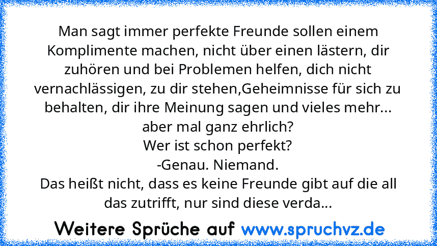 Man sagt immer perfekte Freunde sollen einem Komplimente machen, nicht über einen lästern, dir zuhören und bei Problemen helfen, dich nicht vernachlässigen, zu dir stehen,Geheimnisse für sich zu behalten, dir ihre Meinung sagen und vieles mehr...
aber mal ganz ehrlich?
Wer ist schon perfekt?
-Genau. Niemand.
Das heißt nicht, dass es keine Freunde gibt auf die all das zutrifft, nur sind diese ve...