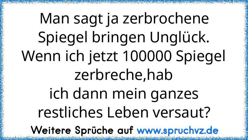 Man sagt ja zerbrochene Spiegel bringen Unglück.
Wenn ich jetzt 100000 Spiegel zerbreche,hab
ich dann mein ganzes restliches Leben versaut?