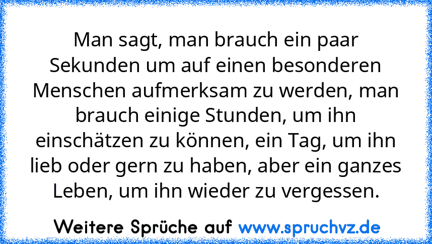 Man sagt, man brauch ein paar Sekunden um auf einen besonderen Menschen aufmerksam zu werden, man brauch einige Stunden, um ihn einschätzen zu können, ein Tag, um ihn lieb oder gern zu haben, aber ein ganzes Leben, um ihn wieder zu vergessen.