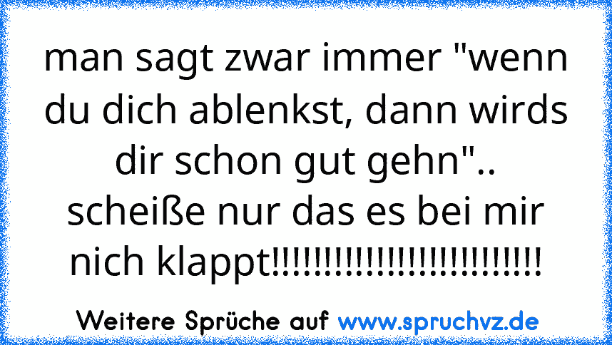 man sagt zwar immer "wenn du dich ablenkst, dann wirds dir schon gut gehn".. scheiße nur das es bei mir nich klappt!!!!!!!!!!!!!!!!!!!!!!!!!!