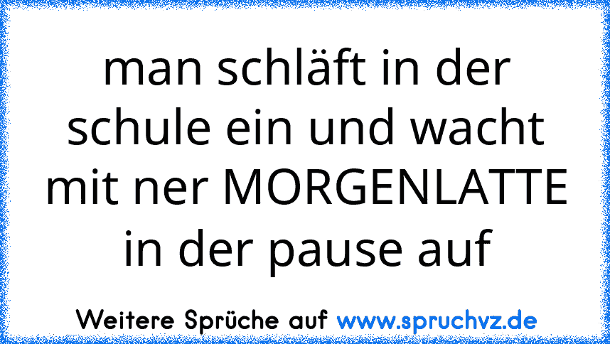 man schläft in der schule ein und wacht mit ner MORGENLATTE in der pause auf