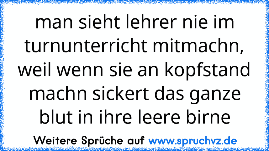 man sieht lehrer nie im turnunterricht mitmachn, weil wenn sie an kopfstand machn sickert das ganze blut in ihre leere birne