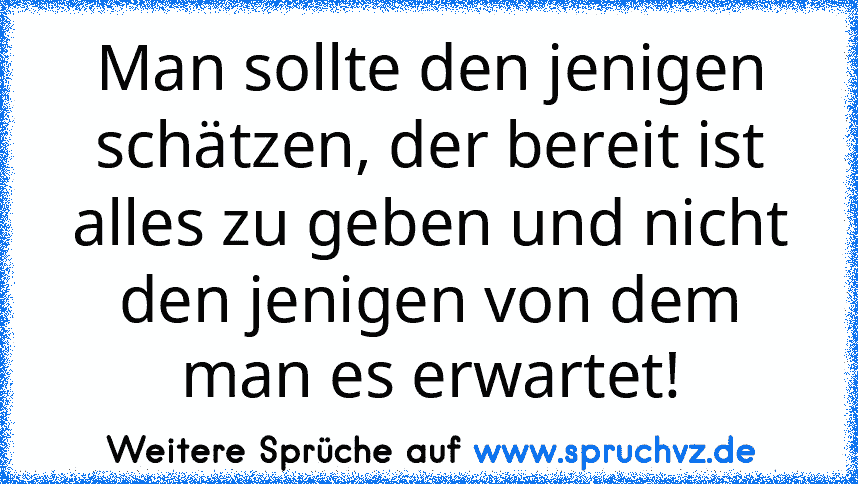 Man sollte den jenigen schätzen, der bereit ist alles zu geben und nicht den jenigen von dem man es erwartet!