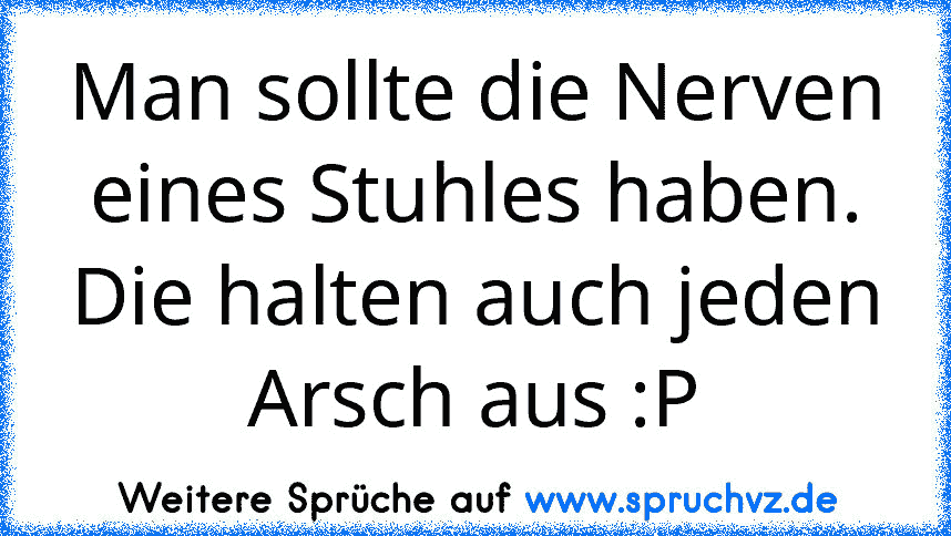 Man sollte die Nerven eines Stuhles haben. Die halten auch jeden Arsch aus :P