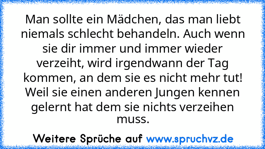 Man sollte ein Mädchen, das man liebt niemals schlecht behandeln. Auch wenn sie dir immer und immer wieder verzeiht, wird irgendwann der Tag kommen, an dem sie es nicht mehr tut! Weil sie einen anderen Jungen kennen gelernt hat dem sie nichts verzeihen muss.