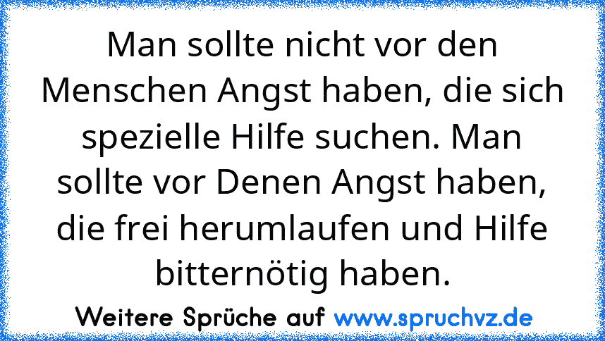 Man sollte nicht vor den Menschen Angst haben, die sich spezielle Hilfe suchen. Man sollte vor Denen Angst haben, die frei herumlaufen und Hilfe bitternötig haben.