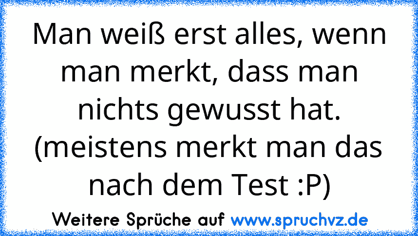 Man weiß erst alles, wenn man merkt, dass man nichts gewusst hat. (meistens merkt man das nach dem Test :P)