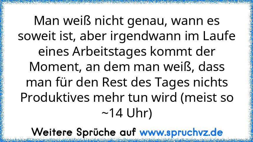 Man weiß nicht genau, wann es soweit ist, aber irgendwann im Laufe eines Arbeitstages kommt der Moment, an dem man weiß, dass man für den Rest des Tages nichts Produktives mehr tun wird (meist so ~14 Uhr)