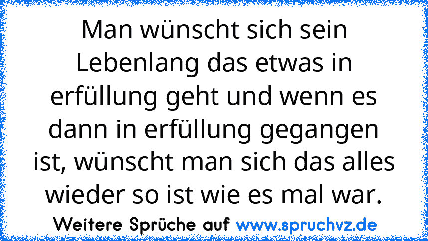 Man wünscht sich sein Lebenlang das etwas in erfüllung geht und wenn es dann in erfüllung gegangen ist, wünscht man sich das alles wieder so ist wie es mal war.