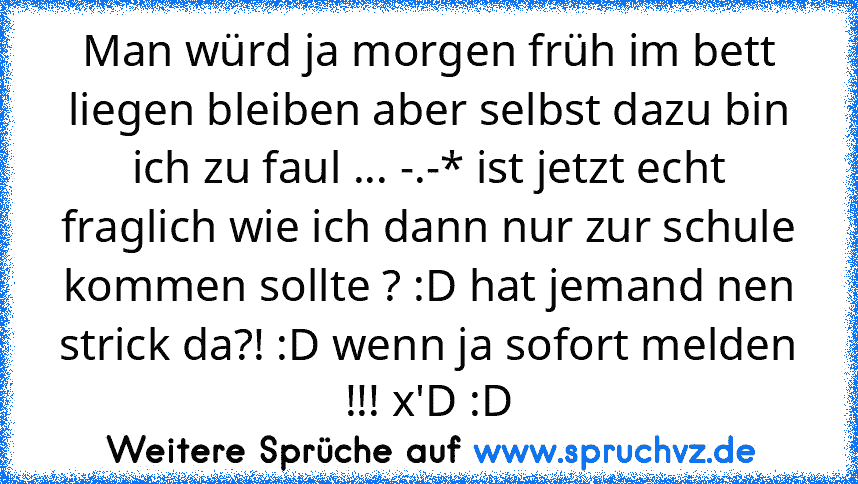 Man würd ja morgen früh im bett liegen bleiben aber selbst dazu bin ich zu faul ... -.-* ist jetzt echt fraglich wie ich dann nur zur schule kommen sollte ? :D hat jemand nen strick da?! :D wenn ja sofort melden !!! x'D :D