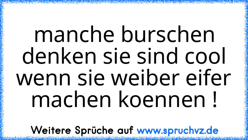 manche burschen denken sie sind cool wenn sie weiber eifer machen koennen !