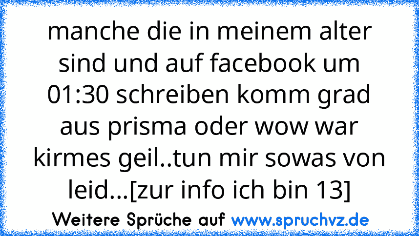 manche die in meinem alter sind und auf facebook um 01:30 schreiben komm grad aus prisma oder wow war kirmes geil..tun mir sowas von leid...[zur info ich bin 13]