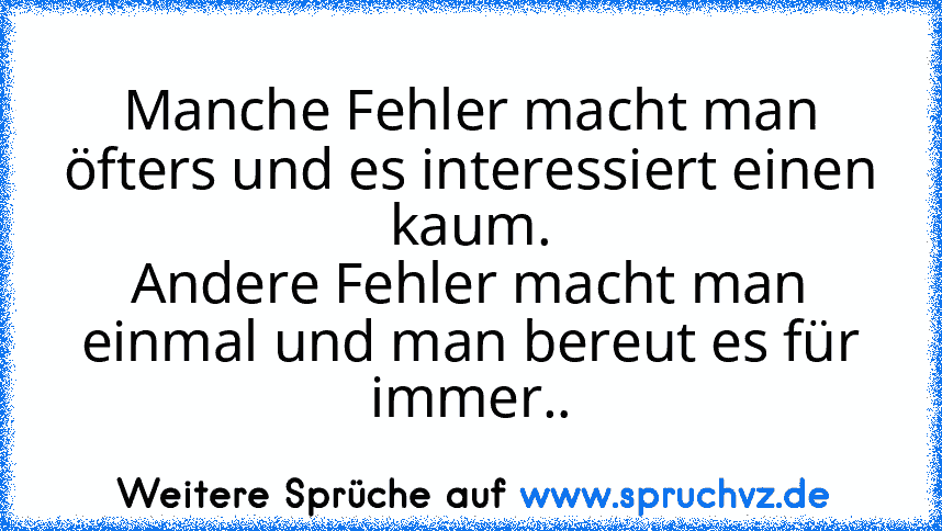 Manche Fehler macht man öfters und es interessiert einen kaum.
Andere Fehler macht man einmal und man bereut es für immer..