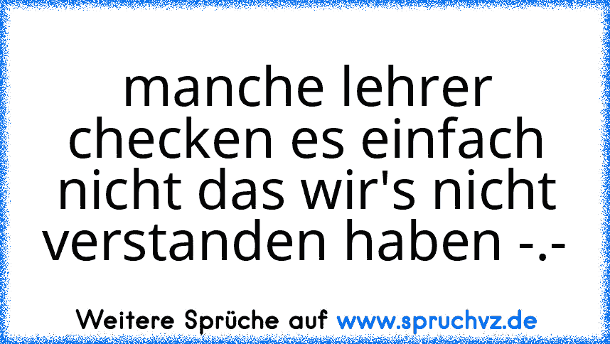 manche lehrer checken es einfach nicht das wir's nicht verstanden haben -.-