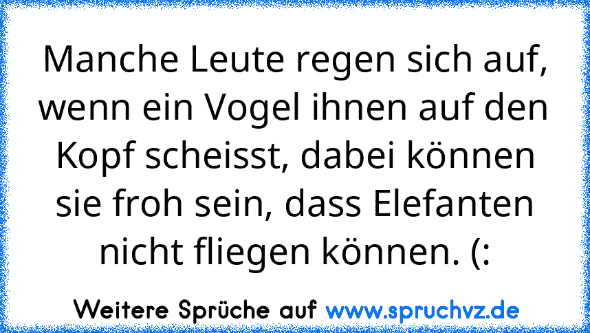 Manche Leute regen sich auf, wenn ein Vogel ihnen auf den Kopf scheisst, dabei können sie froh sein, dass Elefanten nicht fliegen können. (: