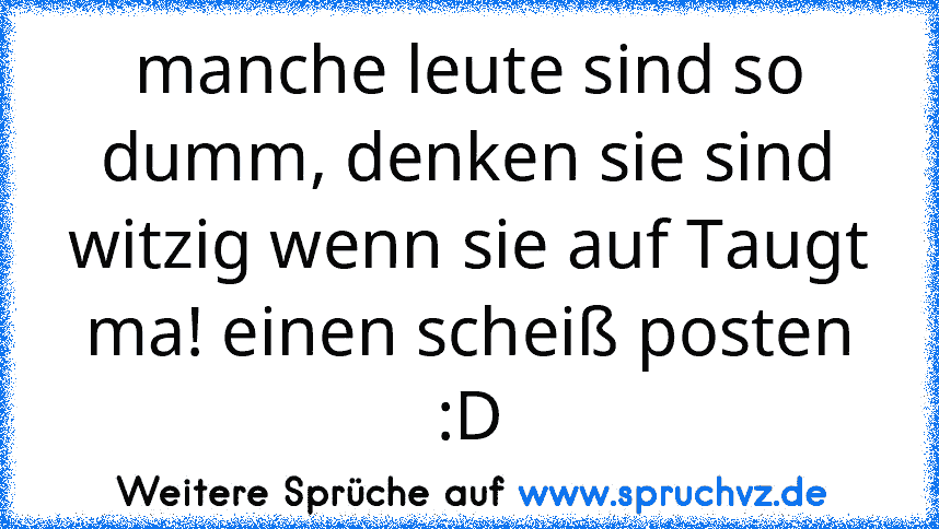 manche leute sind so dumm, denken sie sind witzig wenn sie auf Taugt ma! einen scheiß posten :D