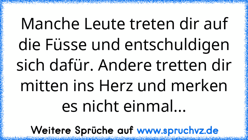 Manche Leute treten dir auf die Füsse und entschuldigen sich dafür. Andere tretten dir mitten ins Herz und merken es nicht einmal...