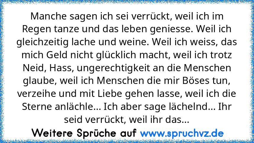 Manche sagen ich sei verrückt, weil ich im Regen tanze und das leben geniesse. Weil ich gleichzeitig lache und weine. Weil ich weiss, das mich Geld nicht glücklich macht, weil ich trotz Neid, Hass, ungerechtigkeit an die Menschen glaube, weil ich Menschen die mir Böses tun, verzeihe und mit Liebe gehen lasse, weil ich die Sterne anlächle... Ich aber sage lächelnd... Ihr seid verrückt, weil ihr ...