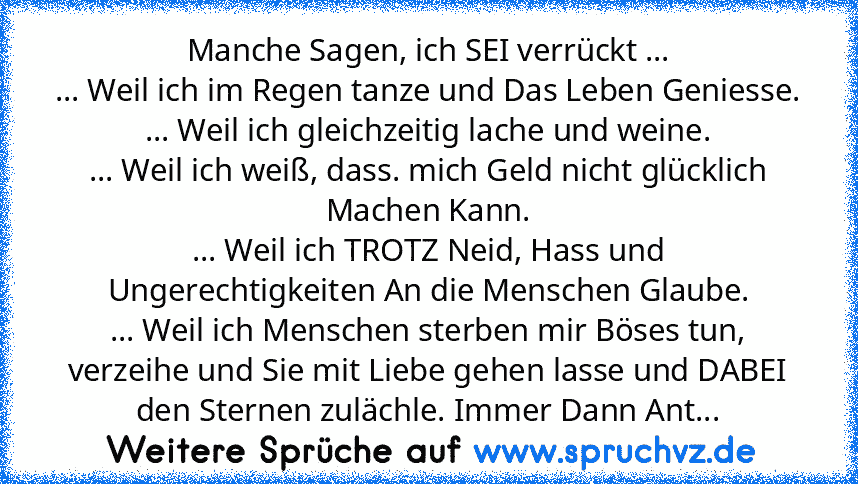 Manche Sagen, ich SEI verrückt ...
... Weil ich im Regen tanze und Das Leben Geniesse.
... Weil ich gleichzeitig lache und weine.
... Weil ich weiß, dass. mich Geld nicht glücklich Machen Kann.
... Weil ich TROTZ Neid, Hass und Ungerechtigkeiten An die Menschen Glaube.
... Weil ich Menschen sterben mir Böses tun, verzeihe und Sie mit Liebe gehen lasse und DABEI den Sternen zulächle. Immer Dann Ant...